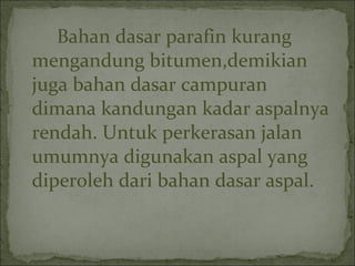 Bahan dasar parafin kurang
mengandung bitumen,demikian
juga bahan dasar campuran
dimana kandungan kadar aspalnya
rendah. Untuk perkerasan jalan
umumnya digunakan aspal yang
diperoleh dari bahan dasar aspal.
 