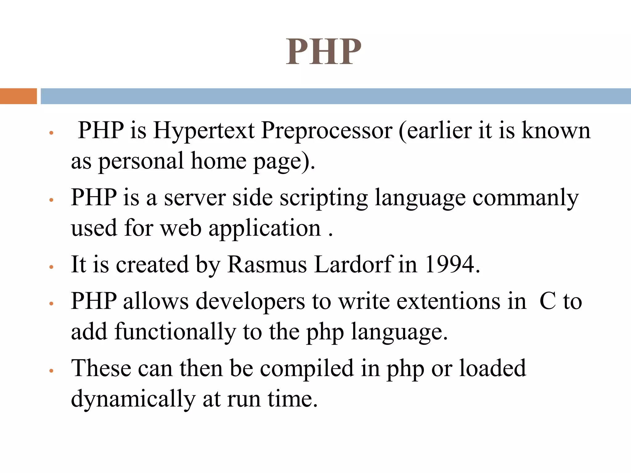 PHP
• PHP is Hypertext Preprocessor (earlier it is known
as personal home page).
• PHP is a server side scripting language commanly
used for web application .
• It is created by Rasmus Lardorf in 1994.
• PHP allows developers to write extentions in C to
add functionally to the php language.
• These can then be compiled in php or loaded
dynamically at run time.
 