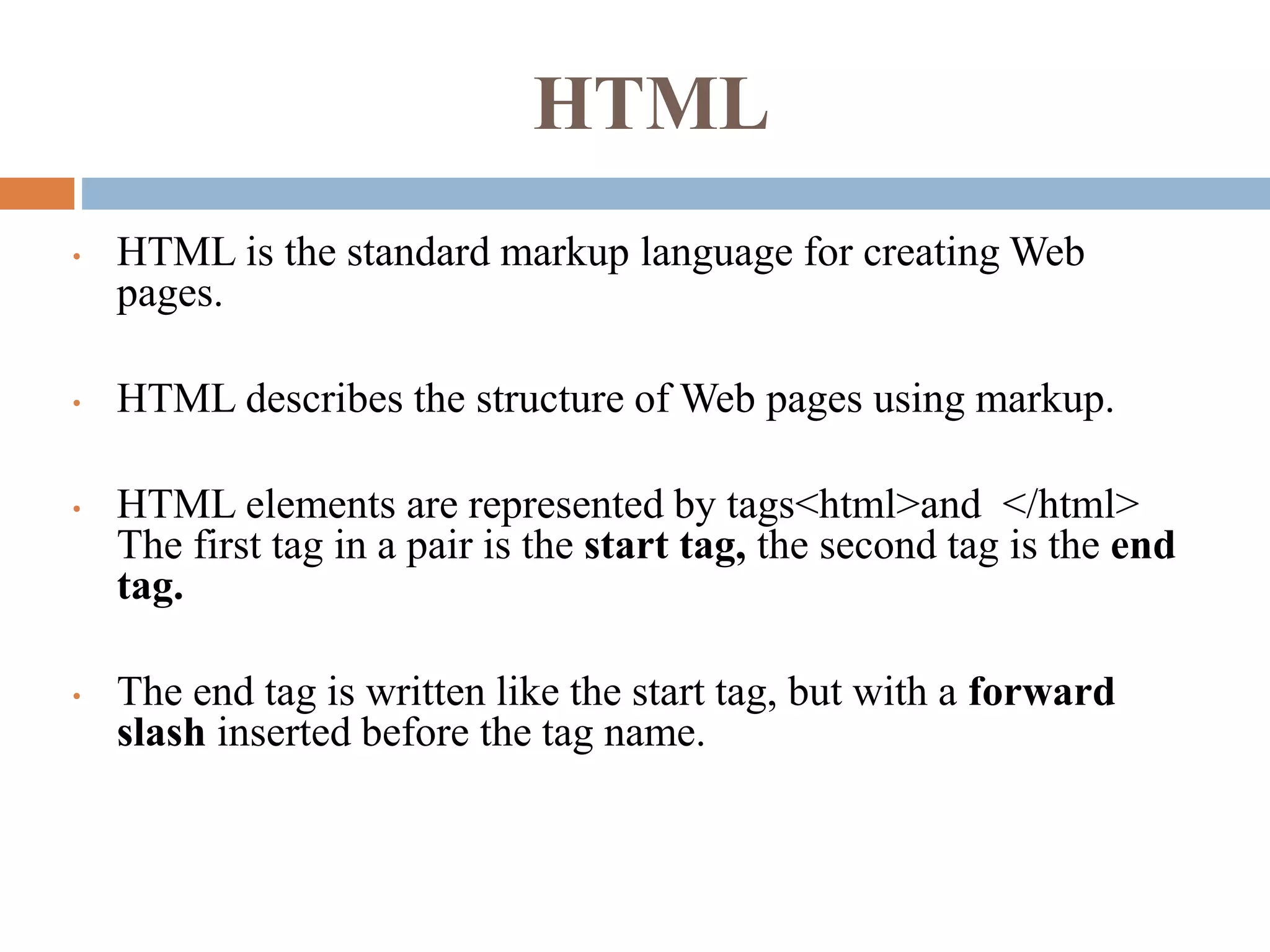 HTML
• HTML is the standard markup language for creating Web
pages.
• HTML describes the structure of Web pages using markup.
• HTML elements are represented by tags<html>and </html>
The first tag in a pair is the start tag, the second tag is the end
tag.
• The end tag is written like the start tag, but with a forward
slash inserted before the tag name.
 