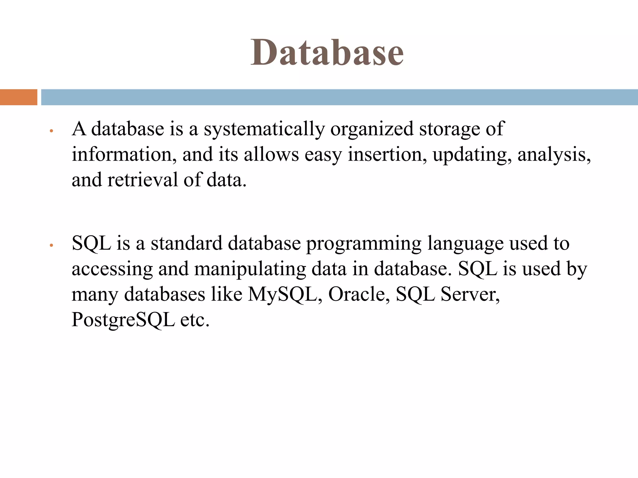 Database
• A database is a systematically organized storage of
information, and its allows easy insertion, updating, analysis,
and retrieval of data.
• SQL is a standard database programming language used to
accessing and manipulating data in database. SQL is used by
many databases like MySQL, Oracle, SQL Server,
PostgreSQL etc.
 