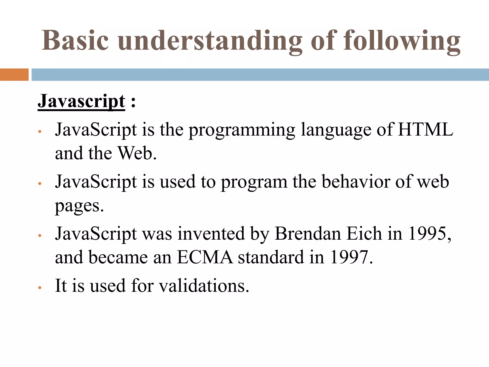 Basic understanding of following
Javascript :
• JavaScript is the programming language of HTML
and the Web.
• JavaScript is used to program the behavior of web
pages.
• JavaScript was invented by Brendan Eich in 1995,
and became an ECMA standard in 1997.
• It is used for validations.
 