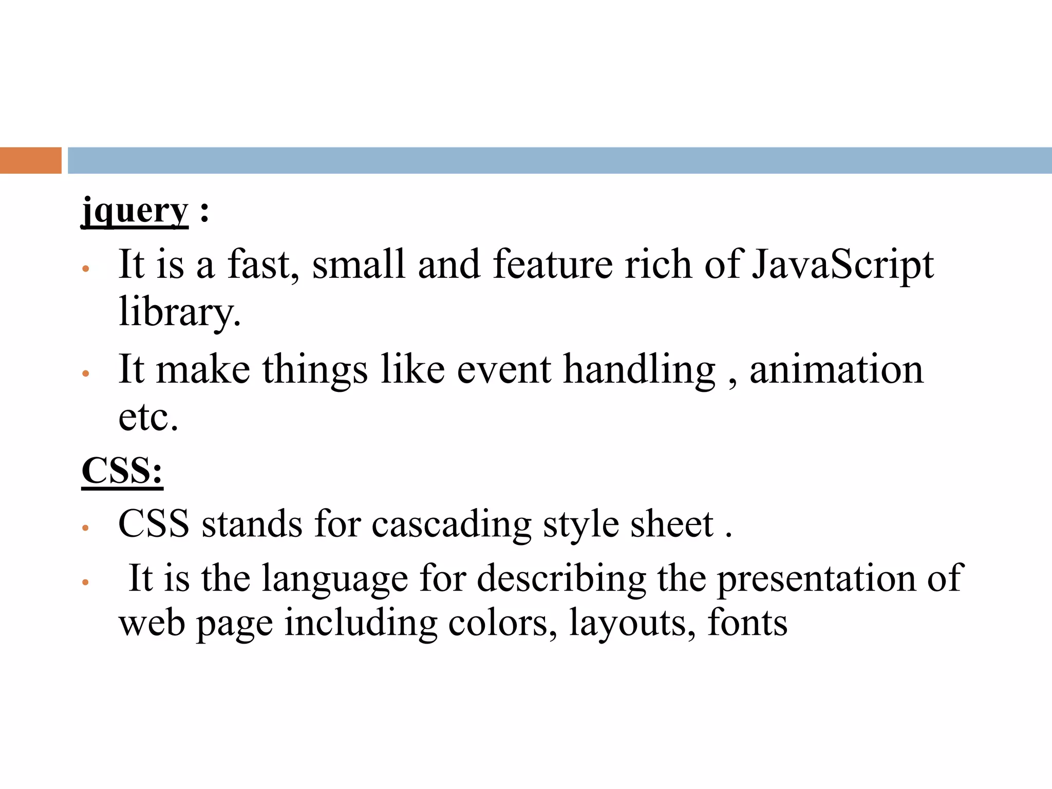 jquery :
• It is a fast, small and feature rich of JavaScript
library.
• It make things like event handling , animation
etc.
CSS:
• CSS stands for cascading style sheet .
• It is the language for describing the presentation of
web page including colors, layouts, fonts
 