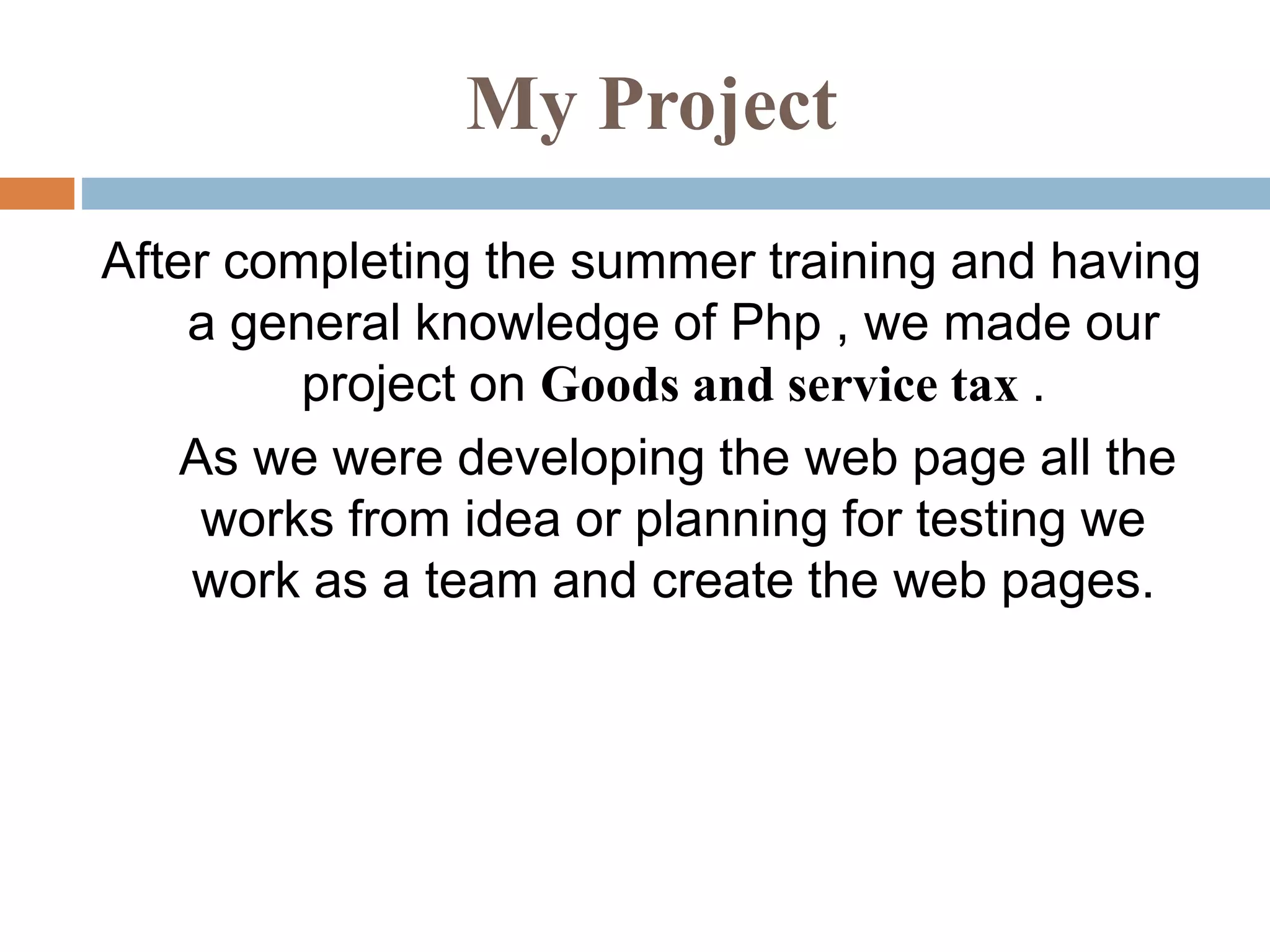 My Project
After completing the summer training and having
a general knowledge of Php , we made our
project on Goods and service tax .
As we were developing the web page all the
works from idea or planning for testing we
work as a team and create the web pages.
 