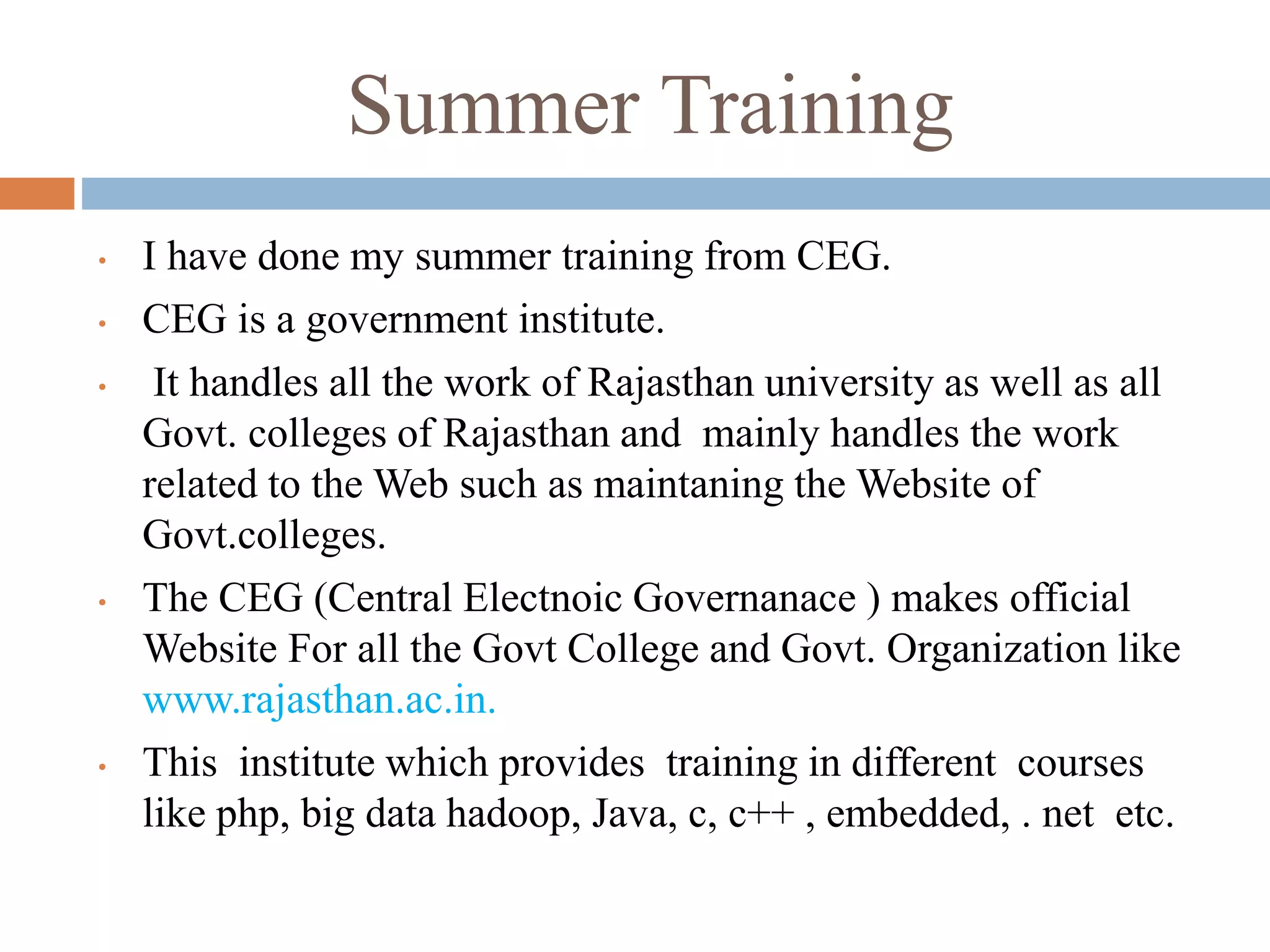 Summer Training
• I have done my summer training from CEG.
• CEG is a government institute.
• It handles all the work of Rajasthan university as well as all
Govt. colleges of Rajasthan and mainly handles the work
related to the Web such as maintaning the Website of
Govt.colleges.
• The CEG (Central Electnoic Governanace ) makes official
Website For all the Govt College and Govt. Organization like
www.rajasthan.ac.in.
• This institute which provides training in different courses
like php, big data hadoop, Java, c, c++ , embedded, . net etc.
 