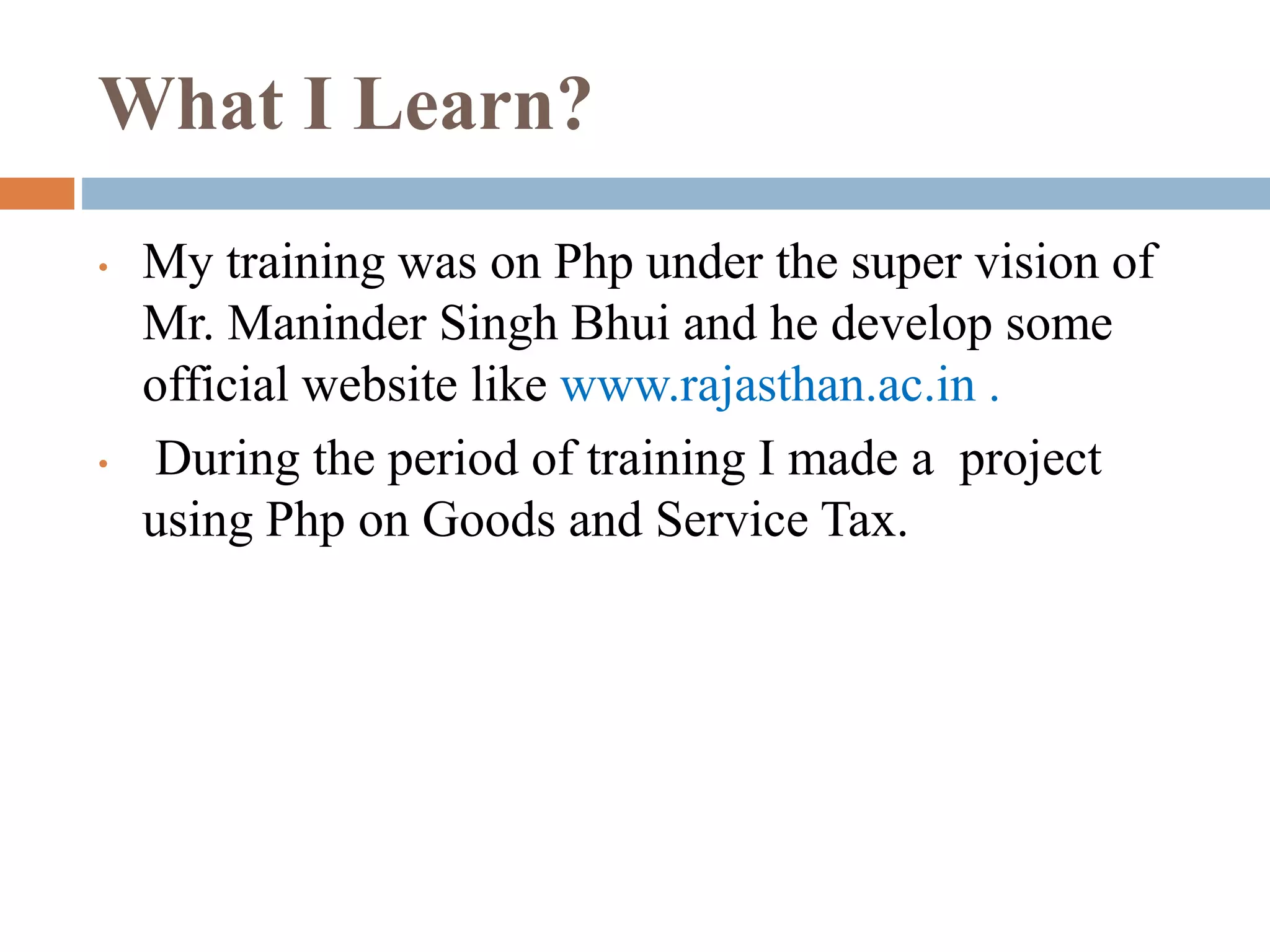 What I Learn?
• My training was on Php under the super vision of
Mr. Maninder Singh Bhui and he develop some
official website like www.rajasthan.ac.in .
• During the period of training I made a project
using Php on Goods and Service Tax.
 