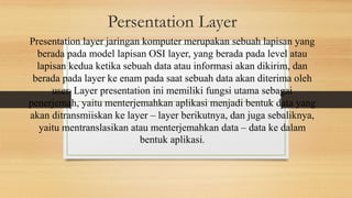 Persentation Layer
Presentation layer jaringan komputer merupakan sebuah lapisan yang
berada pada model lapisan OSI layer, yang berada pada level atau
lapisan kedua ketika sebuah data atau informasi akan dikirim, dan
berada pada layer ke enam pada saat sebuah data akan diterima oleh
user. Layer presentation ini memiliki fungsi utama sebagai
penerjemah, yaitu menterjemahkan aplikasi menjadi bentuk data yang
akan ditransmiiskan ke layer – layer berikutnya, dan juga sebaliknya,
yaitu mentranslasikan atau menterjemahkan data – data ke dalam
bentuk aplikasi.
 
