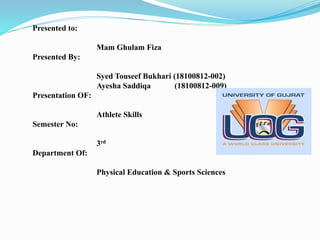 Presented to:
Mam Ghulam Fiza
Presented By:
Syed Touseef Bukhari (18100812-002)
Ayesha Saddiqa (18100812-009)
Presentation OF:
Athlete Skills
Semester No:
3rd
Department Of:
Physical Education & Sports Sciences
 