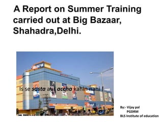 A Report on Summer Training    carried out at Big Bazaar,     Shahadra,Delhi.  Is se sastaauracchakahinnahi! By:- Vijay pal        PGDRM BLS Institute of education 