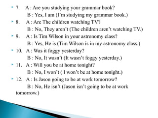











 

7.

A : Are you studying your grammar book?
B : Yes, I am (I’m studying my grammar book.)
8. A : Are The children watching TV?
B : No, They aren’t (The children aren’t watching TV.)
9. A : Is Tim Wilson in your astronomy class?
B : Yes, He is (Tim Wilson is in my astronomy class.)
10. A : Was it foggy yesterday?
B : No, It wasn’t (It wasn’t foggy yesterday.)
11. A : Will you be at home tonight?
B : No, I won’t ( I won’t be at home tonight.)
12. A : Is Jason going to be at work tomorrow?
B : No, He isn’t (Jason isn’t going to be at work
tomorrow.)

 