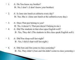 

1.

A : Do You know my brother?
B : No, I don’t (I don’t know your brother)



2.

A : Is Jane eats lunch at cafeteria every day?
B : Yes, She is (Jane eats lunch at the cafeteria every day.)



3.



4.

A : Does That pen belong to you?
B : No, it doesn’t ( That pen doesn’t belong to me.)
A : Did The students in that class spea English well?
B : Yes, They did (The students in this class speak English well.)



5.

A : Did You sleep well last night?
B : Yes, I did (I slept well last night.)



6.

A : Did Ann and Jim come to class yesterday?
B : No, They didn’t (Ann and Jim didn’t come to class yesterday.)

 