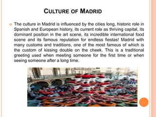 CULTURE OF MADRID
 The culture in Madrid is influenced by the cities long, historic role in
Spanish and European history, its current role as thriving capital, its
dominant position in the art scene, its incredible international food
scene and its famous reputation for endless fiestas! Madrid with
many customs and traditions, one of the most famous of which is
the custom of kissing double on the cheek. This is a traditional
greeting used when meeting someone for the first time or when
seeing someone after a long time.
 
