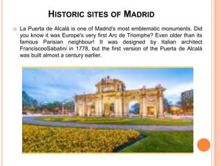 HISTORIC SITES OF MADRID
 La Puerta de Alcalá is one of Madrid's most emblematic monuments. Did
you know it was Europe's very first Arc de Triomphe? Even older than its
famous Parisian neighbour! It was designed by Italian architect
FranciscooSabatini in 1778, but the first version of the Puerta de Alcalá
was built almost a century earlier.
 