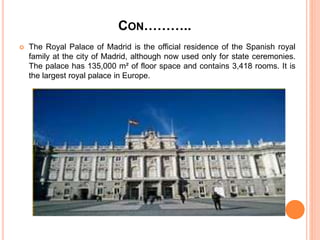 CON………..
 The Royal Palace of Madrid is the official residence of the Spanish royal
family at the city of Madrid, although now used only for state ceremonies.
The palace has 135,000 m² of floor space and contains 3,418 rooms. It is
the largest royal palace in Europe.
 