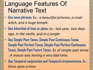 Language Features Of
Narrative Text
• Use noun phrases. Ex : a beautiful princess, a cruel
witch, and a huge temple.
• Use Adverbial of time or place. Ex : last year, two days
ago, in the castle, and in a jungle.
• Use Simple Past Tense, Simple Past Continuous Tense,
Simple Past Perfect Tense, Simple Past Perfect Continuous
Tense, Simple Past Future Tense. Ex of simple past tense
: A mouse was having a very bad time.
• Use Temporal conjunction and Temporal circumstances. Ex :
Once upon a time.
 