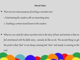 Moral Value
 There are two main purposes of writing a narrative text
1. Entertaining the readers with an interesting story.
2. Teaching a certain moral lesson to the readers.
 What we can catch for above narrative text in the story of hare and tortoise is that we
feel entertained with the fable story, animals do like we do. The second thing we get
the point is that "fast" is not always winning but "slow" and steady is winning in the
end.
 