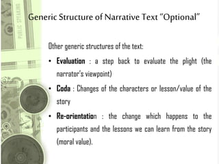 GenericStructure of Narrative Text “Optional”
Other generic structures of the text:
• Evaluation : a step back to evaluate the plight (the
narrator’s viewpoint)
• Coda : Changes of the characters or lesson/value of the
story
• Re-orientation : the change which happens to the
participants and the lessons we can learn from the story
(moral value).
 
