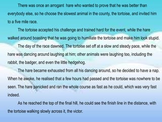There was once an arrogant hare who wanted to prove that he was better than
everybody else, so he choose the slowest animal in the county, the tortoise, and invited him
to a five mile race.
The tortoise accepted his challenge and trained hard for the event, while the hare
walked around boasting that he was going to humiliate the tortoise and make him look stupid.
The day of the race dawned. The tortoise set off at a slow and steady pace, while the
hare was dancing around laughing at him; other animals were laughing too, including the
rabbit, the badger, and even the little hedgehog.
The hare became exhausted from all his dancing around, so he decided to have a nap.
When he awoke, he realised that a few hours had passed and the tortoise was nowhere to be
seen. The hare panicked and ran the whole course as fast as he could, which was very fast
indeed.
As he reached the top of the final hill, he could see the finish line in the distance, with
the tortoise walking slowly across it, the victor.
 