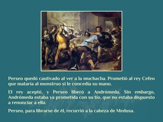 Perseo quedó cautivado al ver a la muchacha. Prometió al rey Cefeo
que mataría al monstruo si le concedía su mano.
El rey aceptó, y Perseo liberó a Andrómeda. Sin embargo,
Andrómeda estaba ya prometida con su tío, que no estaba dispuesto
a renunciar a ella.
Perseo, para librarse de él, recurrió a la cabeza de Medusa.
 