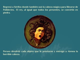 Regresó a Sérifos donde también usó la cabeza mágica para librarse de
Polidectes.  El rey, al igual que todos los presentes, se convirtió en
piedra.
 
Perseo devolvió cada objeto que le prestaron y entregó a Atenea la
horrible cabeza.
 