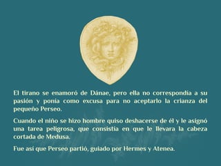 El tirano se enamoró de Dánae, pero ella no correspondía a su
pasión y ponía como excusa para no aceptarlo la crianza del
pequeño Perseo.
Cuando el niño se hizo hombre quiso deshacerse de él y le asignó
una tarea peligrosa, que consistía en que le llevara la cabeza
cortada de Medusa. 
Fue así que Perseo partió, guiado por Hermes y Atenea.
 