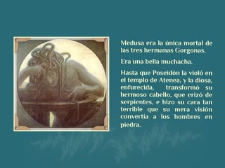Medusa era la única mortal de
las tres hermanas Gorgonas.
Era una bella muchacha.
Hasta que Poseidón la violó en
el templo de Atenea, y la diosa,
enfurecida, transformó su
hermoso cabello, que erizó de
serpientes, e hizo su cara tan
terrible que su mera visión
convertía a los hombres en
piedra.
 
