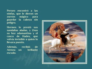 Perseo encontró a las
ninfas, que le dieron un
zurrón mágico para
guardar la cabeza sin
peligro.
Hermes le prestó sus
sandalias aladas, y Zeus
su hoz adamantina y el
casco de Hades, que
volvía invisible a quien lo
llevara puesto.
Además, recibió de
Atenea un brillante
escudo.
 