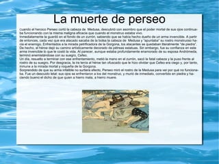 Nacimiento Según las versiones de Apolodoro y de Pausanias, Dánae había sido encerrada por su padre Acrisio , rey de Argos, en una torre cerca del palacio, para impedir que tuviera trato con un varón, ya que un oráculo había anunciado a Acrisio que moriría a manos de su nieto. Sin embargo, el rey de los dioses, Zeus, se metamorfoseó en una lluvia de oro cayendo desde el techo sobre Dánae y dejándola preñada. Dánae engendró a Perseo y al enterarse Acrisio no creyendo en el nacimiento divino de Perseo, lo arrojó con Dánae al mar en un cofre de madera. El mar fue calmado por  Poseidón, dios del mar, a petición de Zeus y ambos sobrevivieron. Alcanzaron la costa de la isla de Serifos, donde fueron recogidos por Dictis, hermano de Polidectes rey de la isla, quien crió a Perseo. Dictis fue para Perseo como un padre. 