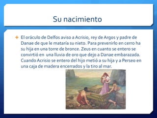 Su nacimiento 
 El oráculo de Delfos aviso a Acrisio, rey de Argos y padre de 
Danae de que le mataría su nieto. Para prevenirlo en cerro ha 
su hija en una torre de bronce. Zeus en cuanto se entero se 
convirtió en una lluvia de oro que dejo a Danae embarazada. 
Cuando Acrisio se entero del hijo metió a su hija y a Perseo en 
una caja de madera encerrados y la tiro al mar. 
 