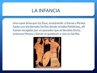 LA INFANCIA 
Una suave brisa que izo Zeus, arrastrando a Danae y Perseo 
hasta una isla llamada Serifos donde reinaba Polidectes, allí 
fueron recogidos por un pescador que se llamaba Dictis, 
entonces Perseo y Danae se quedaron a vivir en Serifos. 
 