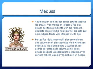 Medusa 
 Y sabia quien podía saber donde estaba Medusa 
las grayas, y se monto en Pegaso y fue a las 
grayas que tenia un diente y un ojo Perseo le 
arrebato el ojo y le dijo no os daré el ojo asta que 
no me digas donde vive Medusa y se lo dijo. 
 Perseo fue rápidamente allí el se escondió en 
una columna con el escudo que le dio Atenea se 
oriento así no le aria piedra y cuando ella se 
acerco por el lado a la columna en el que el 
estaba desplazo la espada para la izquierda y le 
corto la cabeza la cogió y la metió en un zurrón. 
 