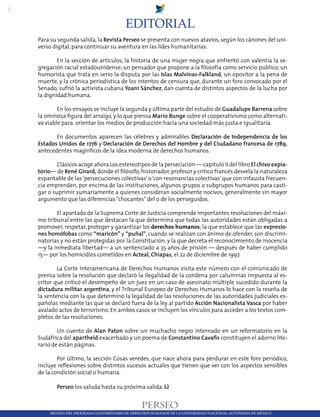 2
REVISTA DEL PROGRAMA UNIVERISTARIO DE DERECHOS HUMANOS DE LA UNIVERSIDAD NACIONAL AUTÓNOMA DE MÉXICO
Para su segunda salida,la Revista Perseo se presenta con nuevos atavíos,según los cánones del uni-
verso digital, para continuar su aventura en las lides humanitarias.
	 En la sección de artículos, la historia de una mujer negra que enfrentó con valentía la se-
gregación racial estadounidense; un pensador que propone a la filosofía como servicio público; un
humorista que trata en serio la disputa por las Islas Malvinas-Falkland; un opositor a la pena de
muerte, y la crónica periodística de los intentos de censura que, durante un foro convocado por el
Senado, sufrió la activista cubana Yoani Sánchez, dan cuenta de distintos aspectos de la lucha por
la dignidad humana.
	 En los ensayos se incluye la segunda y última parte del estudio de Guadalupe Barrena sobre
la ominosa figura del arraigo, y lo que piensa Mario Bunge sobre el cooperativismo como alternati-
va viable para orientar los medios de producción hacia una sociedad más justa e igualitaria.
	 En documentos aparecen las célebres y admirables Declaración de Independencia de los
Estados Unidos de 1776 y Declaración de Derechos del Hombre y del Ciudadano francesa de 1789,
antecedentes magníficos de la idea moderna de derechos humanos.
	 Clásicos acoge ahora Los estereotipos de la persecución — capítulo II del libro El chivo expia-
torio— de René Girard, donde el filósofo, historiador, profesor y crítico francés desvela la naturaleza
espantable de las‘persecuciones colectivas’o‘con resonancias colectivas’que con infausta frecuen-
cia emprenden, por encima de las instituciones, algunos grupos o subgrupos humanos para casti-
gar o suprimir sumariamente a quienes consideran socialmente nocivos, generalmente sin mayor
argumento que las diferencias“chocantes”del o de los perseguidos.
	 El apartado de la Suprema Corte de Justicia comprende importantes resoluciones del máxi-
mo tribunal entre las que destacan la que determina que todas las autoridades están obligadas a
promover, respetar, proteger y garantizar los derechos humanos; la que establece que las expresio-
nes homófobas como “maricón” y “puñal”, cuando se realizan con ánimo de ofender, son discrimi-
natorias y no están protegidas por la Constitución, y la que decreta el reconocimiento de inocencia
—y la inmediata libertad— a un sentenciado a 35 años de prisión — después de haber cumplido
15— por los homicidios cometidos en Acteal, Chiapas, el 22 de diciembre de 1997.
	 La Corte Interamericana de Derechos Humanos visita este número con el comunicado de
prensa sobre la resolución que declaró la ilegalidad de la condena por calumnias impuesta al es-
critor que criticó el desempeño de un juez en un caso de asesinato múltiple sucedido durante la
dictadura militar argentina, y el Tribunal Europeo de Derechos Humanos lo hace con la reseña de
la sentencia con la que determinó la legalidad de las resoluciones de las autoridades judiciales es-
pañolas mediante las que se declaró fuera de la ley al partido Acción Nacionalista Vasca por haber
avalado actos de terrorismo. En ambos casos se incluyen los vínculos para acceder a los textos com-
pletos de las resoluciones.
	 Un cuento de Alan Paton sobre un muchacho negro internado en un reformatorio en la
Sudáfrica del apartheid exacerbado y un poema de Constantino Cavafis constituyen el adorno lite-
rario de están páginas.
	 Por último, la sección Cosas veredes, que nace ahora para perdurar en este foro periódico,
incluye reflexiones sobre distintos sucesos actuales que tienen que ver con los aspectos sensibles
de la condición social o humana.
	 Perseo los saluda hasta su próxima salida. Ω
EDITORIAL
 