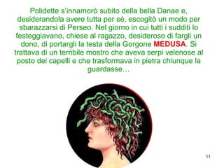 Polidette s’innamorò subito della bella Danae e, desiderandola avere tutta per sé, escogitò un modo per sbarazzarsi di Perseo. Nel giorno in cui tutti i sudditi lo festeggiavano, chiese al ragazzo, desideroso di fargli un dono, di portargli la testa della Gorgone  MEDUSA . Si trattava di un terribile mostro che aveva serpi velenose al posto dei capelli e che trasformava in pietra chiunque la guardasse… 