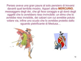Perseo aveva una gran paura al solo pensiero di trovarsi davanti quel terribile mostro. Apparì allora  MERCURIO , messaggero degli dei, che gli fece coraggio e gli donò degli oggetti che lo avrebbero reso invincibile: un elmo che lo avrebbe reso invisibile, dei calzari con cui avrebbe potuto volare via, infine uno scudo che lo avrebbe protetto dallo sguardo pietrificante di Medusa… 