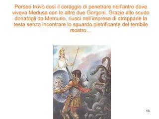 Perseo trovò così il coraggio di penetrare nell’antro dove viveva Medusa con le altre due Gorgoni. Grazie allo scudo donatogli da Mercurio, riuscì nell’impresa di strapparle la testa senza incontrare lo sguardo pietrificante del terribile mostro… 