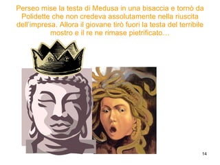 Perseo mise la testa di Medusa in una bisaccia e tornò da Polidette che non credeva assolutamente nella riuscita dell’impresa. Allora il giovane tirò fuori la testa del terribile mostro e il re ne rimase pietrificato… 