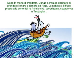 Dopo la morte di Polidette, Danae e Perseo decisero di prendere il mare e tornare ad Argo. La notizia si diffuse presto alla corte del re Acrisio che, terrorizzato, scappò via in Tessaglia… 