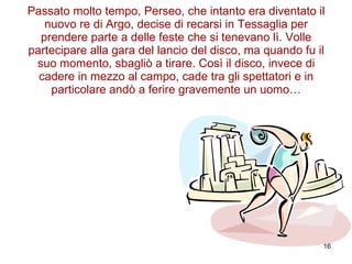 Passato molto tempo, Perseo, che intanto era diventato il nuovo re di Argo, decise di recarsi in Tessaglia per prendere parte a delle feste che si tenevano lì. Volle partecipare alla gara del lancio del disco, ma quando fu il suo momento, sbagliò a tirare. Così il disco, invece di cadere in mezzo al campo, cade tra gli spettatori e in particolare andò a ferire gravemente un uomo… 