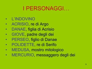 I PERSONAGGI… L’INDOVINO ACRISIO , re di Argo DANAE , figlia di Acrisio GIOVE , padre degli dei PERSEO , figlio di Danae POLIDETTE , re di Serifo MEDUSA , mostro mitologico MERCURIO , messaggero degli dei 