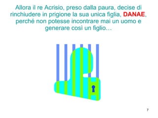 Allora il re Acrisio, preso dalla paura, decise di rinchiudere in prigione la sua unica figlia,  DANAE , perché non potesse incontrare mai un uomo e generare così un figlio… 