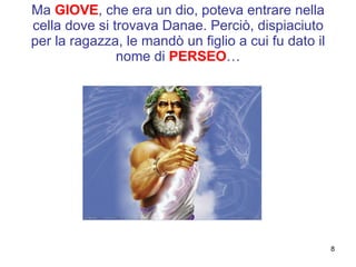 Ma  GIOVE , che era un dio, poteva entrare nella cella dove si trovava Danae. Perciò, dispiaciuto per la ragazza, le mandò un figlio a cui fu dato il nome di  PERSEO … 