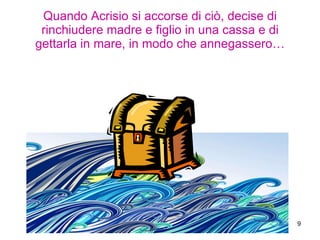 Quando Acrisio si accorse di ciò, decise di rinchiudere madre e figlio in una cassa e di gettarla in mare, in modo che annegassero… 