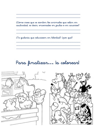 _____________________________________________
_____________________________________________

¿Cómo crees que se sienten los animales que están en
cautividad, es decir, encerrados en jaulas o en acuarios?
_____________________________________________
_____________________________________________
¿Te gustaría que estuviesen en libertad? ¿por qué?
_____________________________________________
_____________________________________________
_____________________________________________




Para finalizar… ¡a colorear!
 