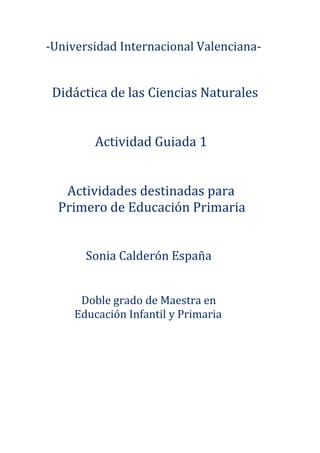 -Universidad Internacional Valenciana-


 Didáctica de las Ciencias Naturales


         Actividad Guiada 1


   Actividades destinadas para
  Primero de Educación Primaria


       Sonia Calderón España


      Doble grado de Maestra en
     Educación Infantil y Primaria
 