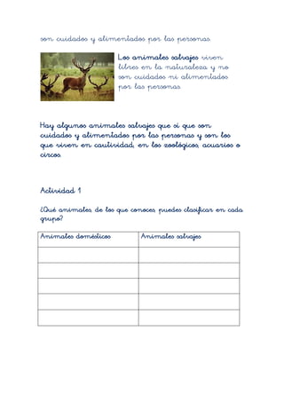son cuidados y alimentados por las personas.
                       Los animales salvajes viven
                       libres en la naturaleza y no
                       son cuidados ni alimentados
                       por las personas.



Hay algunos animales salvajes que sí que son
cuidados y alimentados por las personas y son los
que viven en cautividad, en los zoológicos, acuarios o
circos.


Actividad 1
¿Qué animales, de los que conoces, puedes clasificar en cada
grupo?

Animales domésticos          Animales salvajes
 
