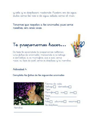 y cola y se desplazan nadando. Pueden ser de agua
dulce como los ríos o de agua salada como el mar.

Tenemos que respetar a los animales, pues como
nosotros, son seres vivos.




Te proponemos hacer…
De todo lo aprendido te proponemos rellenar
una fichas de animales, marcando si es salvaje
o doméstico, si es mamífero, ave o pez, como
nace, su tipo de piel, como se desplaza y su nombre.


Actividad 4
Completa las fichas de los siguientes animales:


                             Forma de vida:
                             Salvaje     doméstico
                             Tipo:
                             Mamífero      ave      pez
                             Nace___________________
                             Piel:
                             Pelo     plumas       escamas
                             Se desplaza______________
Nombre:
____________________
 
