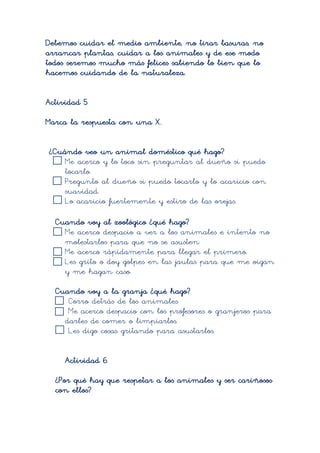 Debemos cuidar el medio ambiente, no tirar basuras, no
arrancar plantas, cuidar a los animales y de ese modo
todos seremos mucho más felices sabiendo lo bien que lo
hacemos cuidando de la naturaleza.


Actividad 5

Marca la respuesta con una X.


¿Cuándo veo un animal doméstico qué hago?
    Me acerco y lo toco sin preguntar al dueño si puedo
    tocarlo.
    Pregunto al dueño si puedo tocarlo y lo acaricio con
    suavidad.
    Lo acaricio fuertemente y estiro de las orejas.

  Cuando voy al zoológico ¿qué hago?
    Me acerco despacio a ver a los animales e intento no
    molestarlos para que no se asusten.
    Me acerco rápidamente para llegar el primero.
    Les grito o doy golpes en las jaulas para que me oigan
    y me hagan caso.

  Cuando voy a la granja ¿qué hago?
     Corro detrás de los animales
     Me acerco despacio con los profesores o granjeros para
    darles de comer o limpiarlos.
     Les digo cosas gritando para asustarlos.


     Actividad 6

  ¿Por qué hay que respetar a los animales y ser cariñosos
  con ellos?
 