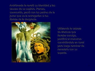 Andrómeda le reveló su identidad y las causas de su suplicio. Perseo, conmovido, pactó con los padres de la joven que se la entregarían si los libraba de la desgracia. Utilizando la cabeza de Medusa que llevaba consigo, petrificó al monstruo convirtiéndolo en coral para luego terminar de rematarlo con su espada. 
