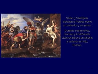 Cefeo y Casiopea, abrazan a Perseo como su salvador y su yerno. Durante cuatro años, Perseo y Andrómeda vivieron felices en Etiopía y tuvieron un hijo, Perses. 