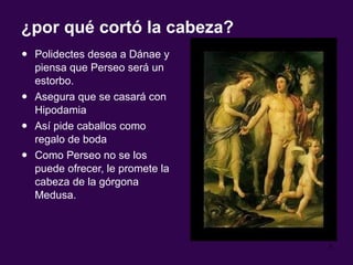 ¿por qué cortó la cabeza? Polidectes desea a Dánae y piensa que Perseo será un estorbo. Asegura que se casará con Hipodamia  Así pide caballos como regalo de boda Como Perseo no se los puede ofrecer, le promete la cabeza de la górgona Medusa. 