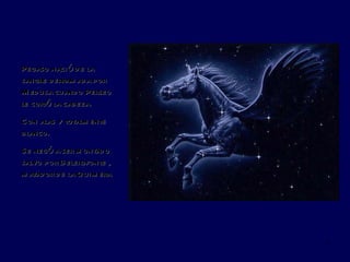 Pegaso nació de la sangre derramada por Medusa cuando Perseo le cortó la cabeza. Con alas y totalmente blanco.  Se negó a ser montado salvo por Belerofonte , matador de la Quimera 